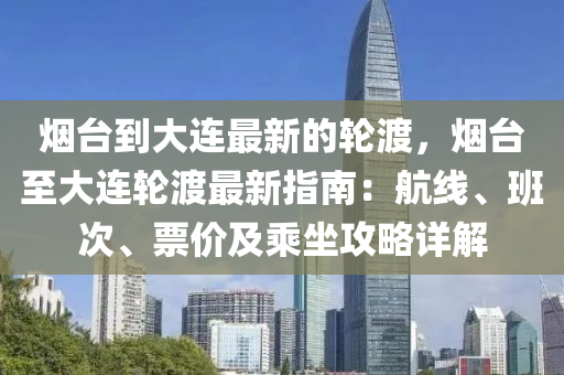 烟台到大连最新的轮渡，烟台至大连轮渡最新指南：航线、班次、票价及乘坐攻略详解