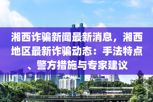 湘西诈骗新闻最新消息，湘西地区最新诈骗动态：手法特点、警方措施与专家建议