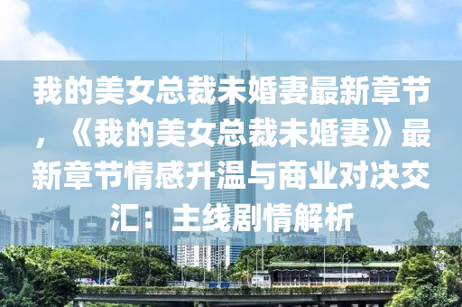我的美女总裁未婚妻最新章节，《我的美女总裁未婚妻》最新章节情感升温与商业对决交汇：主线剧情解析