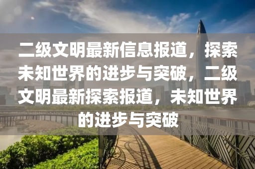二级文明最新信息报道，探索未知世界的进步与突破，二级文明最新探索报道，未知世界的进步与突破