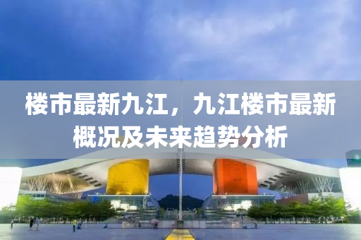 楼市最新九江，九江楼市最新概况及未来趋势分析