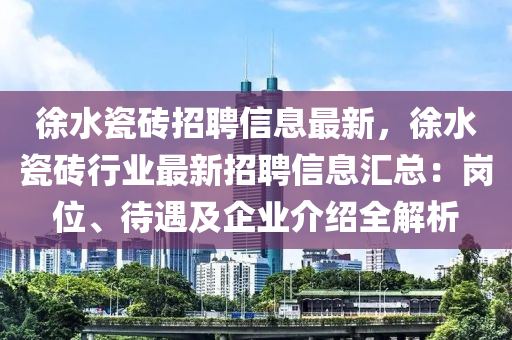 徐水瓷砖招聘信息最新，徐水瓷砖行业最新招聘信息汇总：岗位、待遇及企业介绍全解析