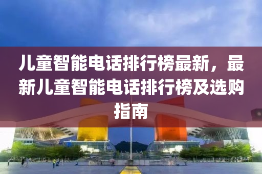 儿童智能电话排行榜最新，最新儿童智能电话排行榜及选购指南