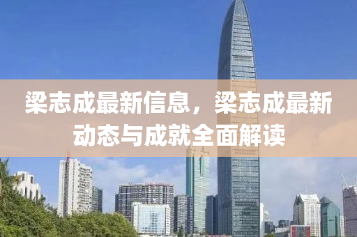 梁志成最新信息，梁志成最新动态与成就全面解读