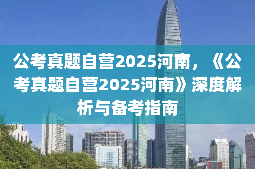 公考真题自营2025河南，《公考真题自营2025河南》深度解析与备考指南