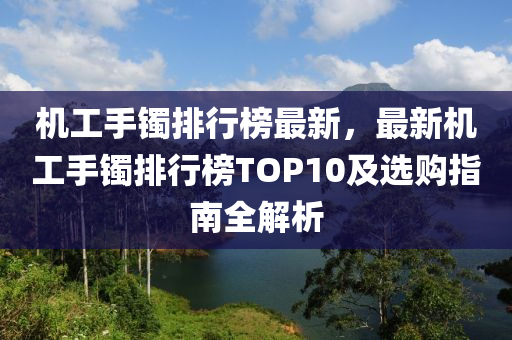 机工手镯排行榜最新，最新机工手镯排行榜TOP10及选购指南全解析