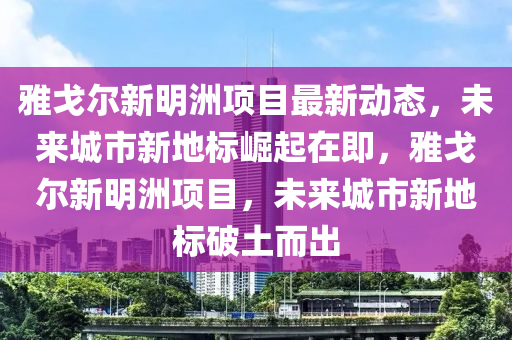 雅戈尔新明洲项目最新动态，未来城市新地标崛起在即，雅戈尔新明洲项目，未来城市新地标破土而出