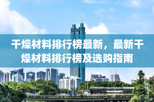 干燥材料排行榜最新，最新干燥材料排行榜及选购指南