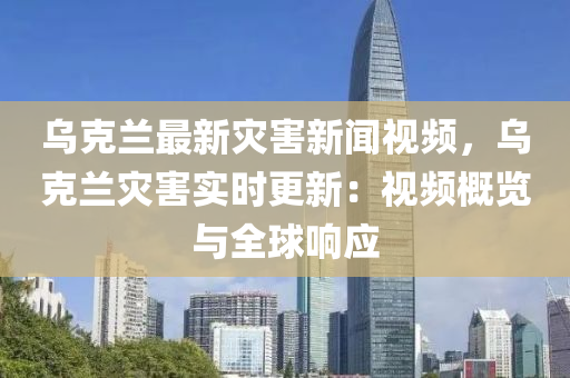 乌克兰最新灾害新闻视频，乌克兰灾害实时更新：视频概览与全球响应