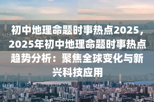 初中地理命题时事热点2025，2025年初中地理命题时事热点趋势分析：聚焦全球变化与新兴科技应用