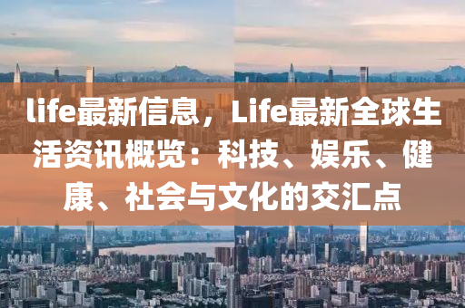 life最新信息，Life最新全球生活资讯概览：科技、娱乐、健康、社会与文化的交汇点