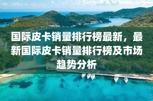 国际皮卡销量排行榜最新，最新国际皮卡销量排行榜及市场趋势分析