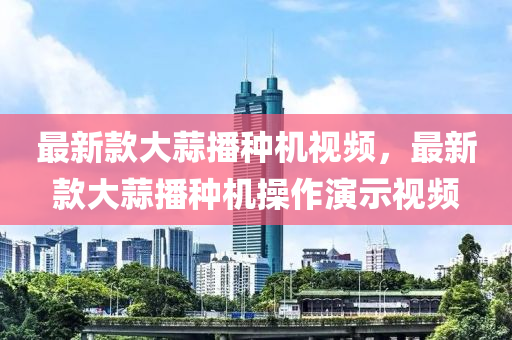 最新款大蒜播种机视频，最新款大蒜播种机操作演示视频