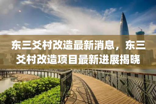 东三爻村改造最新消息，东三爻村改造项目最新进展揭晓