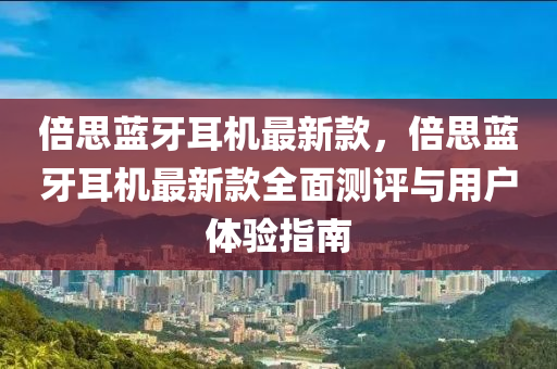 倍思蓝牙耳机最新款，倍思蓝牙耳机最新款全面测评与用户体验指南