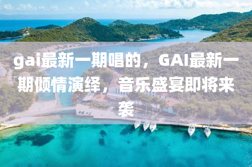 gai最新一期唱的，GAI最新一期倾情演绎，音乐盛宴即将来袭