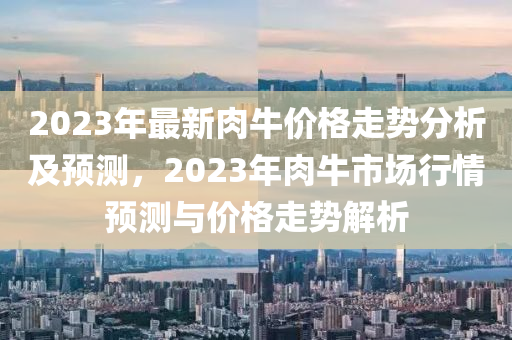 2023年最新肉牛价格走势分析及预测，2023年肉牛市场行情预测与价格走势解析