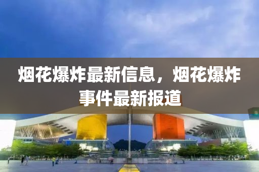 烟花爆炸最新信息，烟花爆炸事件最新报道