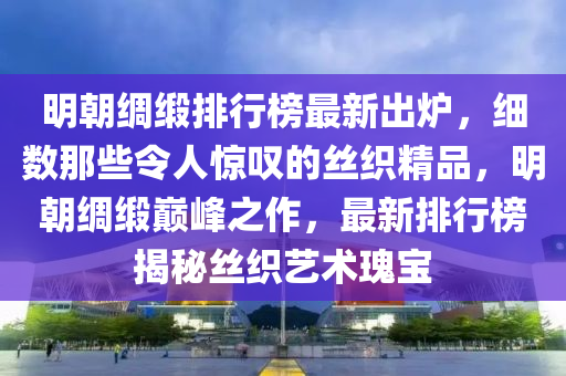 明朝绸缎排行榜最新出炉，细数那些令人惊叹的丝织精品，明朝绸缎巅峰之作，最新排行榜揭秘丝织艺术瑰宝