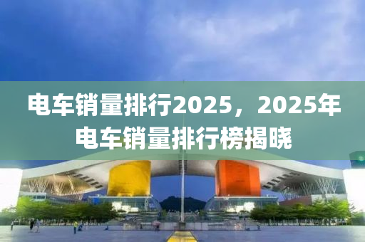 电车销量排行2025，2025年电车销量排行榜揭晓