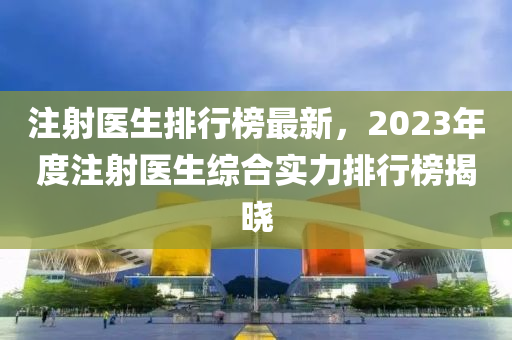 注射医生排行榜最新，2023年度注射医生综合实力排行榜揭晓