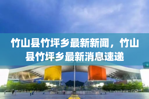 竹山县竹坪乡最新新闻，竹山县竹坪乡最新消息速递