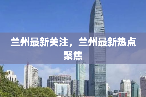 兰州最新关注，兰州最新热点聚焦
