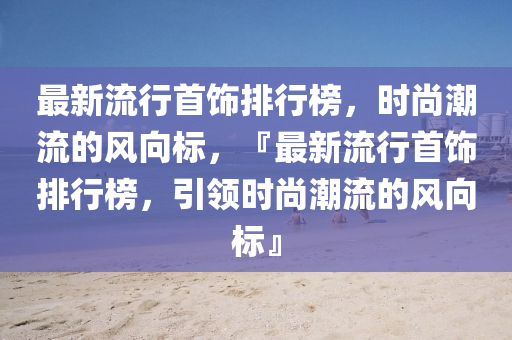 最新流行首饰排行榜，时尚潮流的风向标，『最新流行首饰排行榜，引领时尚潮流的风向标』