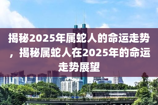揭秘2025年属蛇人的命运走势，揭秘属蛇人在2025年的命运走势展望