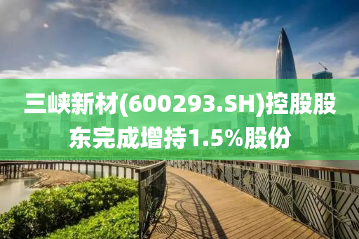 三峡新材(600293.SH)控股股东完成增持1.5%股份