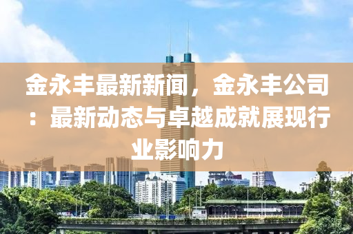 金永丰最新新闻，金永丰公司：最新动态与卓越成就展现行业影响力