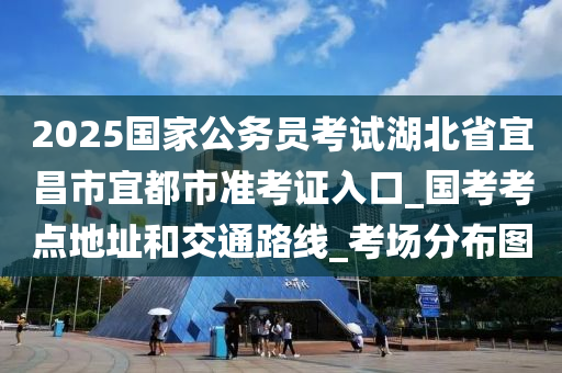 2025国家公务员考试湖北省宜昌市宜都市准考证入口_国考考点地址和交通路线_考场分布图