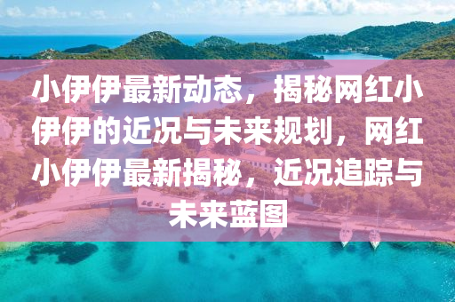 小伊伊最新动态，揭秘网红小伊伊的近况与未来规划，网红小伊伊最新揭秘，近况追踪与未来蓝图