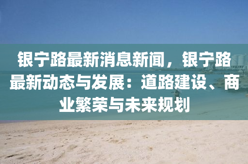银宁路最新消息新闻，银宁路最新动态与发展：道路建设、商业繁荣与未来规划
