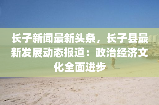 长子新闻最新头条，长子县最新发展动态报道：政治经济文化全面进步