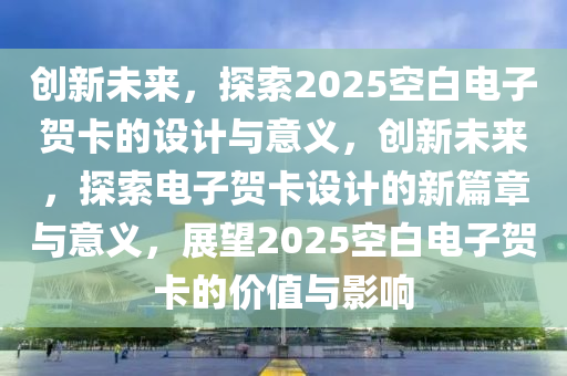 创新未来，探索2025空白电子贺卡的设计与意义，创新未来，探索电子贺卡设计的新篇章与意义，展望2025空白电子贺卡的价值与影响