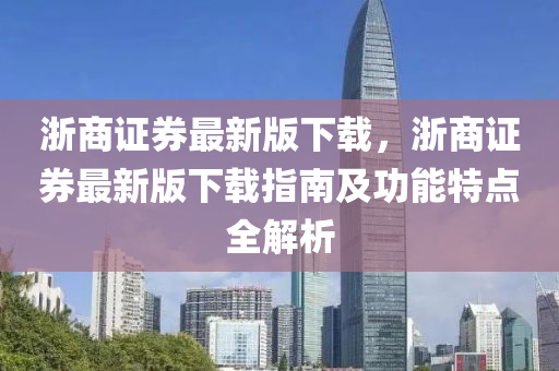 浙商证券最新版下载，浙商证券最新版下载指南及功能特点全解析