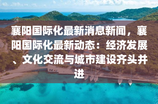 襄阳国际化最新消息新闻，襄阳国际化最新动态：经济发展、文化交流与城市建设齐头并进