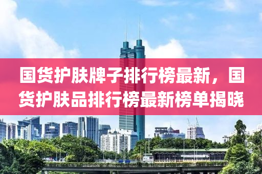国货护肤牌子排行榜最新，国货护肤品排行榜最新榜单揭晓