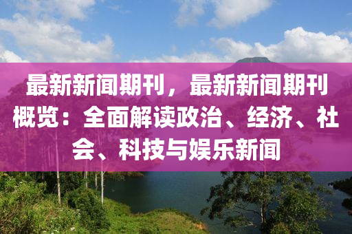 最新新闻期刊，最新新闻期刊概览：全面解读政治、经济、社会、科技与娱乐新闻