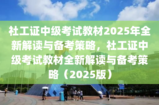 社工证中级考试教材2025年全新解读与备考策略，社工证中级考试教材全新解读与备考策略（2025版）