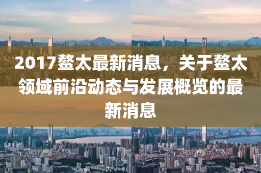 2017鳌太最新消息，关于鳌太领域前沿动态与发展概览的最新消息