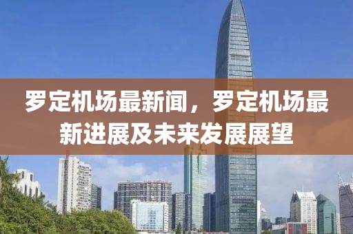 罗定机场最新闻，罗定机场最新进展及未来发展展望