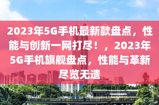 2023年5G手机最新款盘点，性能与创新一网打尽！，2023年5G手机旗舰盘点，性能与革新尽览无遗