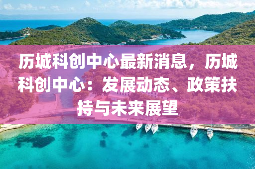 历城科创中心最新消息，历城科创中心：发展动态、政策扶持与未来展望