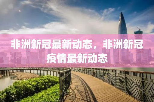 非洲新冠最新动态，非洲新冠疫情最新动态