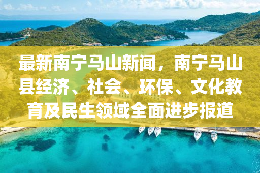 最新南宁马山新闻，南宁马山县经济、社会、环保、文化教育及民生领域全面进步报道