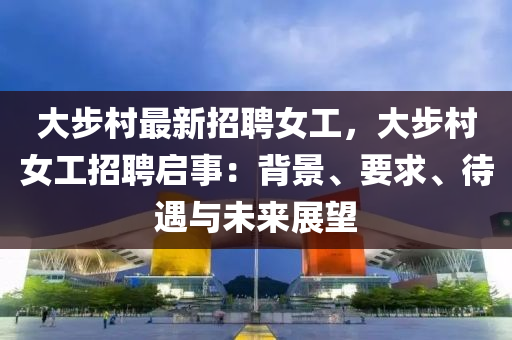 大步村最新招聘女工，大步村女工招聘启事：背景、要求、待遇与未来展望