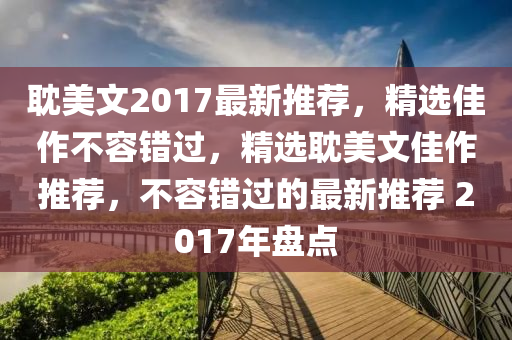 耽美文2017最新推荐，精选佳作不容错过，精选耽美文佳作推荐，不容错过的最新推荐 2017年盘点
