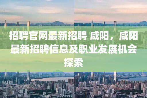 招聘官网最新招聘 咸阳，咸阳最新招聘信息及职业发展机会探索